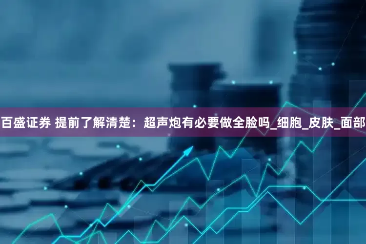 百盛证券 提前了解清楚：超声炮有必要做全脸吗_细胞_皮肤_面部