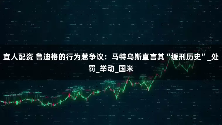 宜人配资 鲁迪格的行为惹争议：马特乌斯直言其“缓刑历史”_处罚_举动_国米
