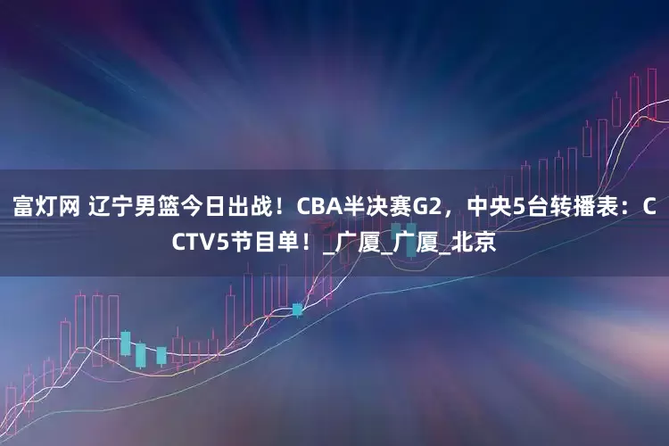 富灯网 辽宁男篮今日出战！CBA半决赛G2，中央5台转播表：CCTV5节目单！_广厦_广厦_北京