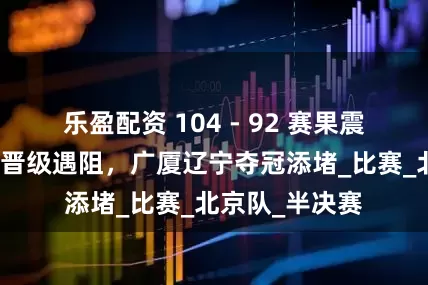 乐盈配资 104 - 92 赛果震动三方！山西晋级遇阻，广厦辽宁夺冠添堵_比赛_北京队_半决赛