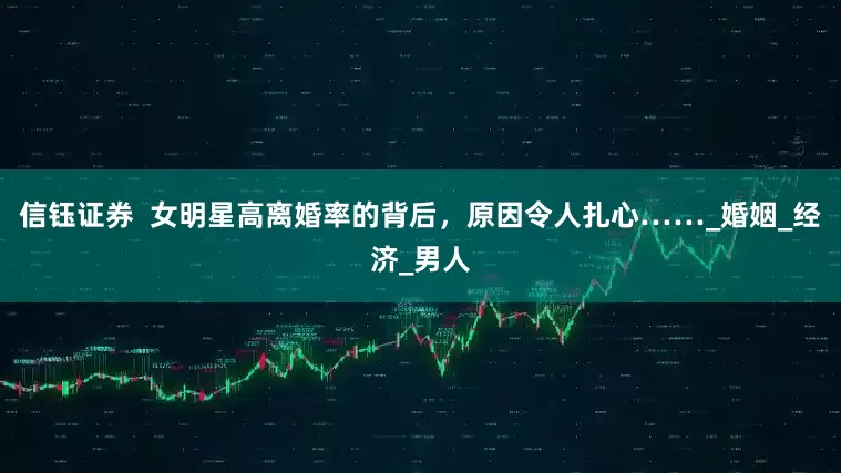 信钰证券  女明星高离婚率的背后，原因令人扎心……_婚姻_经济_男人
