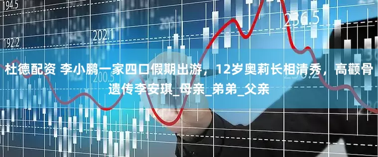 杜德配资 李小鹏一家四口假期出游，12岁奥莉长相清秀，高颧骨遗传李安琪_母亲_弟弟_父亲