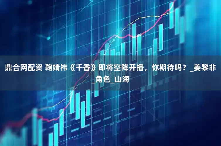 鼎合网配资 鞠婧祎《千香》即将空降开播，你期待吗？_姜黎非_角色_山海