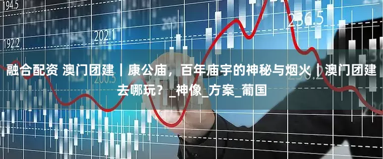 融合配资 澳门团建｜康公庙，百年庙宇的神秘与烟火｜澳门团建去哪玩？_神像_方案_葡国