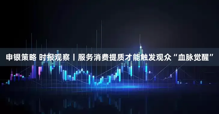 申银策略 时报观察丨服务消费提质才能触发观众“血脉觉醒”