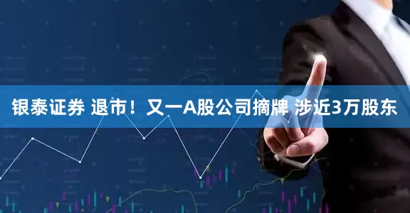 银泰证券 退市！又一A股公司摘牌 涉近3万股东