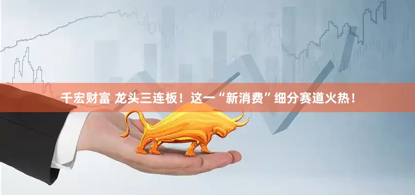 千宏财富 龙头三连板！这一“新消费”细分赛道火热！