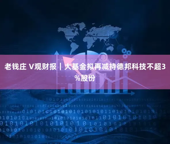 老钱庄 V观财报｜大基金拟再减持德邦科技不超3%股份