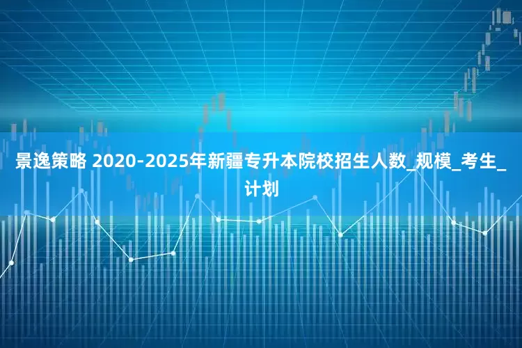 景逸策略 2020-2025年新疆专升本院校招生人数_规模_考生_计划