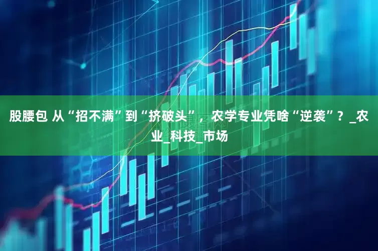 股腰包 从“招不满”到“挤破头”，农学专业凭啥“逆袭”？_农业_科技_市场