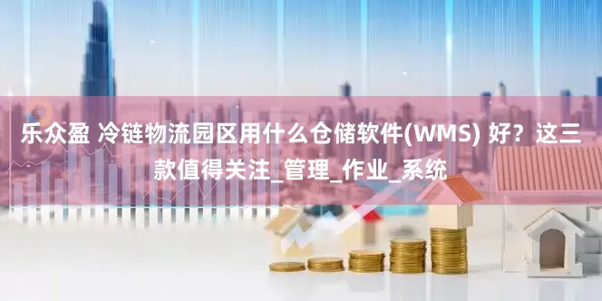 乐众盈 冷链物流园区用什么仓储软件(WMS) 好？这三款值得关注_管理_作业_系统