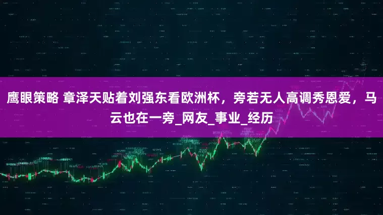 鹰眼策略 章泽天贴着刘强东看欧洲杯，旁若无人高调秀恩爱，马云也在一旁_网友_事业_经历