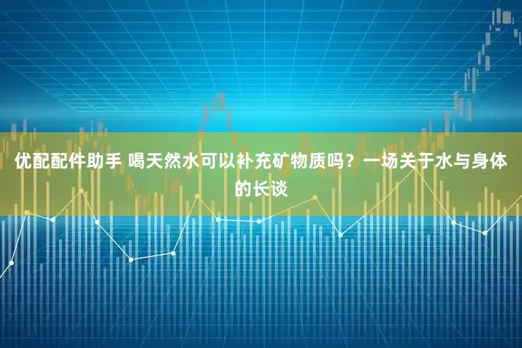 优配配件助手 喝天然水可以补充矿物质吗？一场关于水与身体的长谈