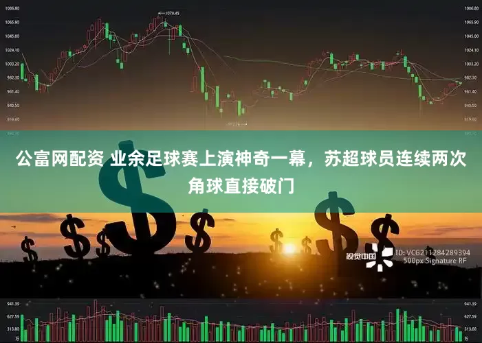 公富网配资 业余足球赛上演神奇一幕，苏超球员连续两次角球直接破门