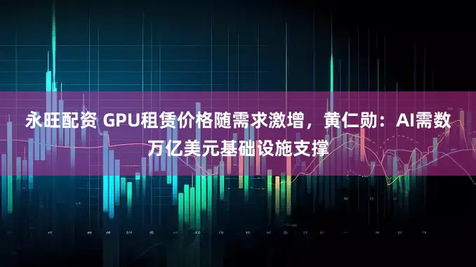 永旺配资 GPU租赁价格随需求激增，黄仁勋：AI需数万亿美元基础设施支撑