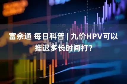 富余通 每日科普 | 九价HPV可以推迟多长时间打？