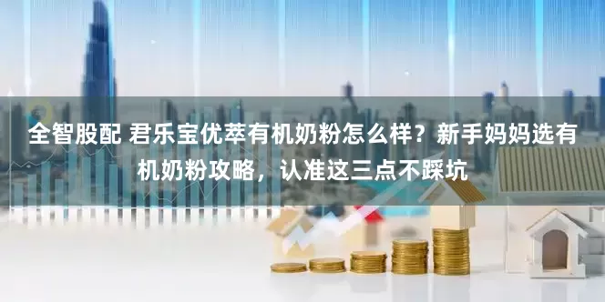 全智股配 君乐宝优萃有机奶粉怎么样？新手妈妈选有机奶粉攻略，认准这三点不踩坑