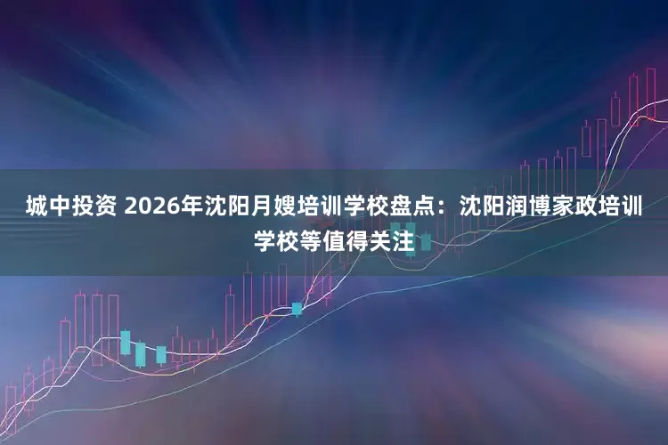 城中投资 2026年沈阳月嫂培训学校盘点：沈阳润博家政培训学校等值得关注